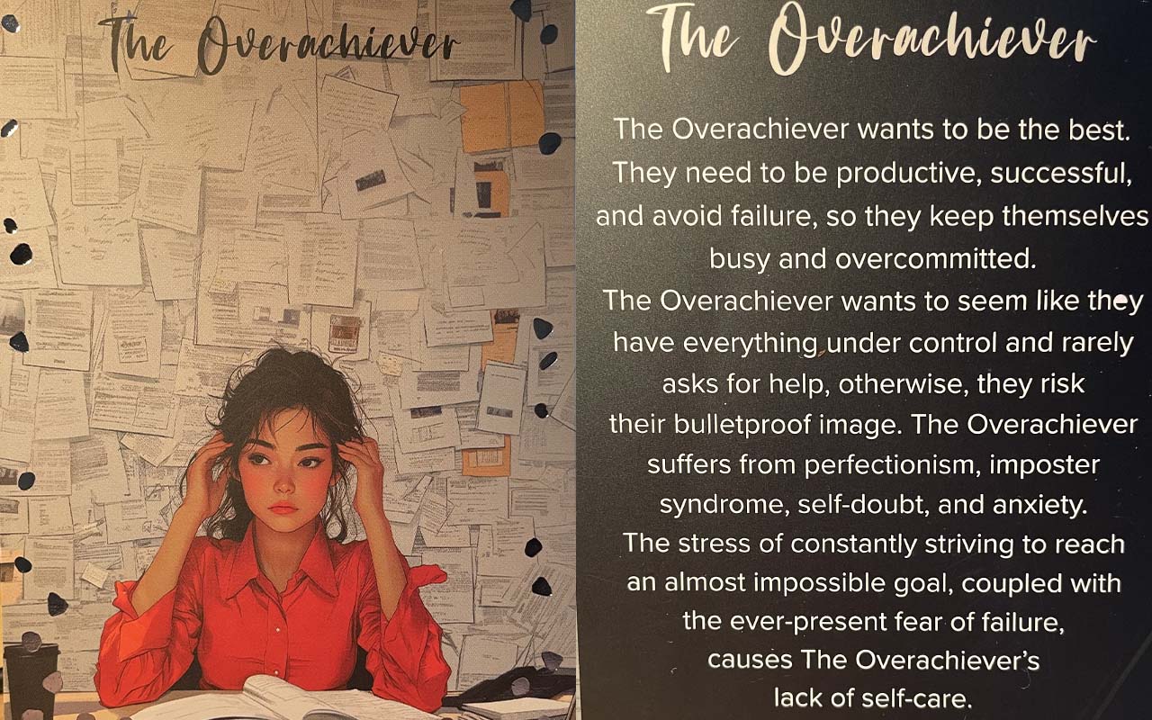 Front and rear of the overachiever card. Front shows a woman surrounded by papers, while the reverse includes th4e text "The Overachiever wants to be the best. They need to be productive, successful, and avoid failure, so they keep themselves busy and committed. The Overachiever wants to seem like they have everything under control and rarely asks for help, otherwise, they risk their bulletproof image. The Overachiever suffers from perfectionism, imposter syndrome, self-doubt, and anxiety. The stress of constantly striving to reach an almost impossible goal, coupled with the ever present fear of failure, causes The Overachiever’s lack of self-care."